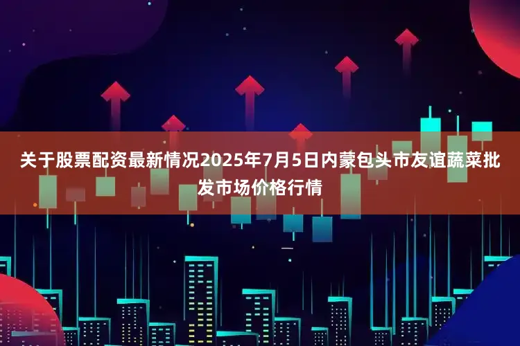 关于股票配资最新情况2025年7月5日内蒙包头市友谊蔬菜批发市场价格行情