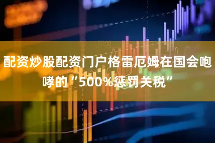 配资炒股配资门户格雷厄姆在国会咆哮的“500%惩罚关税”